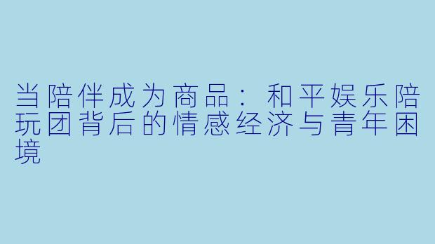 当陪伴成为商品：和平娱乐陪玩团背后的情感经济与青年困境