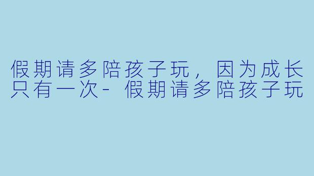 假期请多陪孩子玩，因为成长只有一次-假期请多陪孩子玩