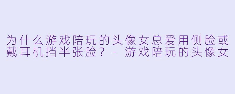 为什么游戏陪玩的头像女总爱用侧脸或戴耳机挡半张脸？