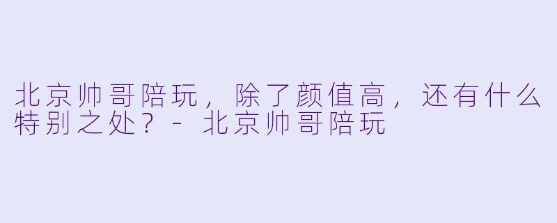 北京帅哥陪玩，除了颜值高，还有什么特别之处？