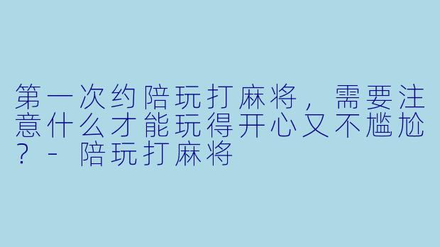 第一次约陪玩打麻将，需要注意什么才能玩得开心又不尴尬？