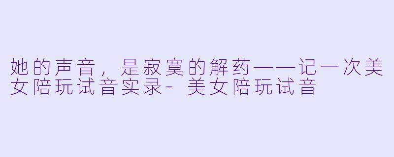 她的声音,是寂寞的解药——记一次美女陪玩试音实录-美女陪玩试音