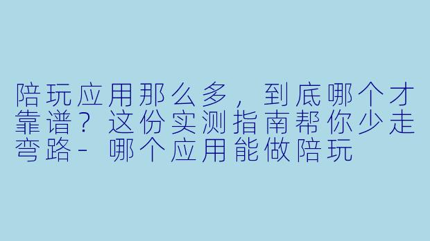 陪玩应用那么多,到底哪个才靠谱?这份实测指南帮你少走弯路-哪个应用能做陪玩