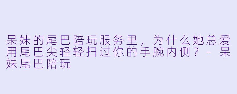 呆妹的尾巴陪玩服务里，为什么她总爱用尾巴尖轻轻扫过你的手腕内侧？