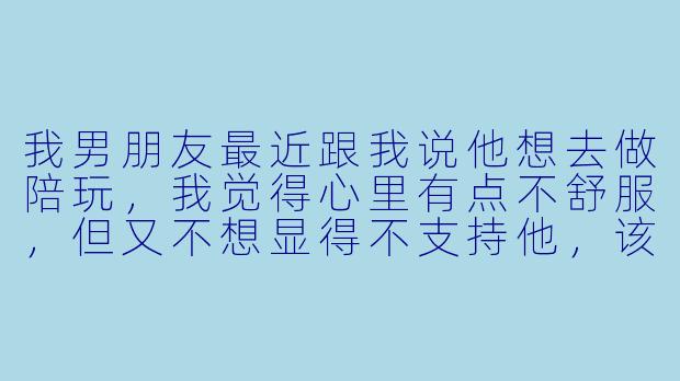我男朋友最近跟我说他想去做陪玩,我觉得心里有点不舒服,但又不想显得不支持他,该怎么看这件事?