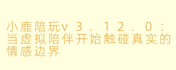 小鹿陪玩v3.12.0:当虚拟陪伴开始触碰真实的情感边界