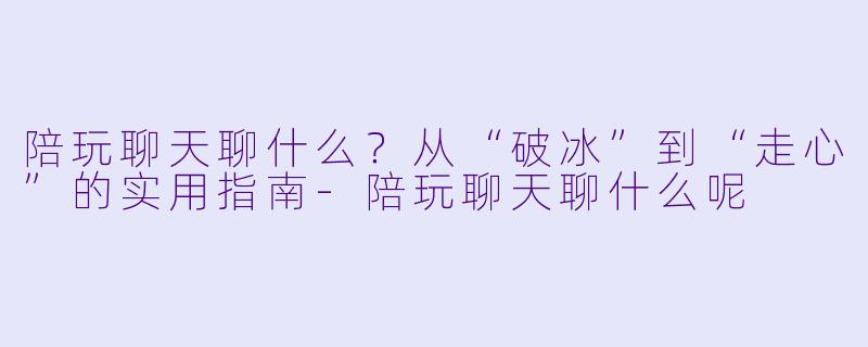 陪玩聊天聊什么?从“破冰”到“走心”的实用指南-陪玩聊天聊什么呢