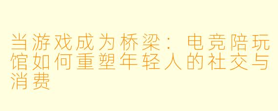 当游戏成为桥梁:电竞陪玩馆如何重塑年轻人的社交与消费