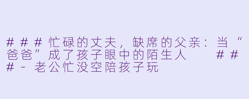###忙碌的丈夫,缺席的父亲:当“爸爸”成了孩子眼中的陌生人
###-老公忙没空陪孩子玩