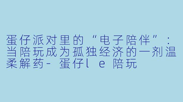 蛋仔派对里的“电子陪伴”:当陪玩成为孤独经济的一剂温柔解药-蛋仔le陪玩