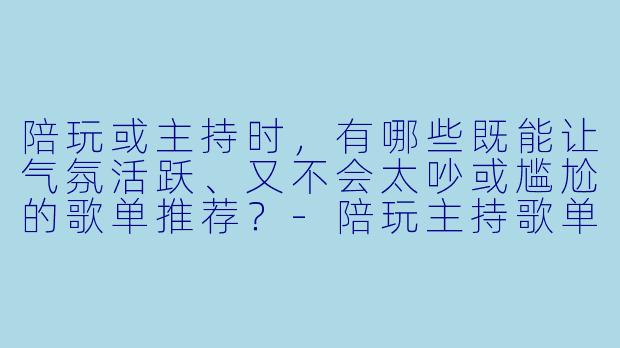 陪玩或主持时，有哪些既能让气氛活跃、又不会太吵或尴尬的歌单推荐？