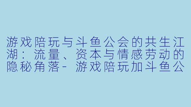 游戏陪玩与斗鱼公会的共生江湖:流量、资本与情感劳动的隐秘角落-游戏陪玩加斗鱼公会