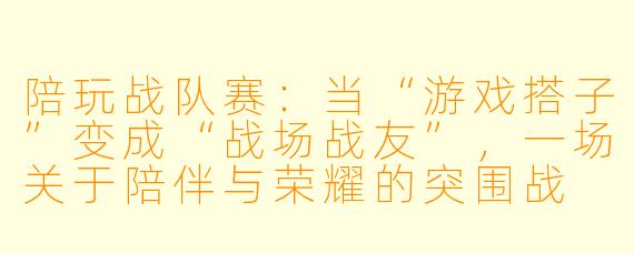 陪玩战队赛:当“游戏搭子”变成“战场战友”,一场关于陪伴与荣耀的突围战