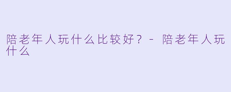 陪老年人玩什么比较好?-陪老年人玩什么