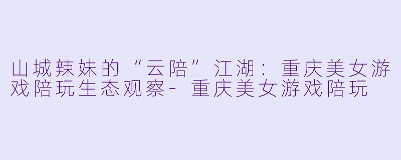 山城辣妹的“云陪”江湖:重庆美女游戏陪玩生态观察-重庆美女游戏陪玩