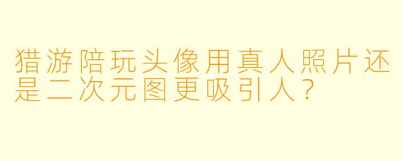 猎游陪玩头像用真人照片还是二次元图更吸引人？