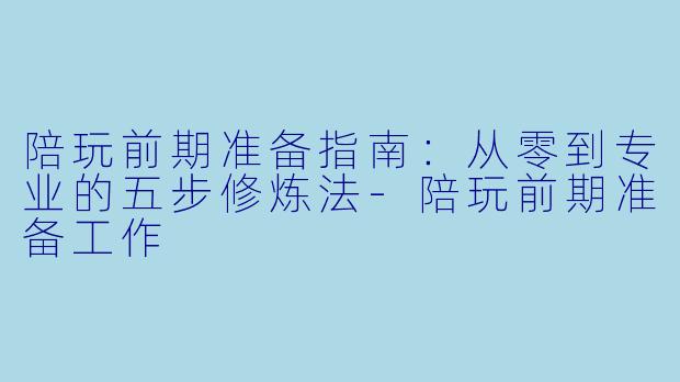 陪玩前期准备指南:从零到专业的五步修炼法-陪玩前期准备工作
