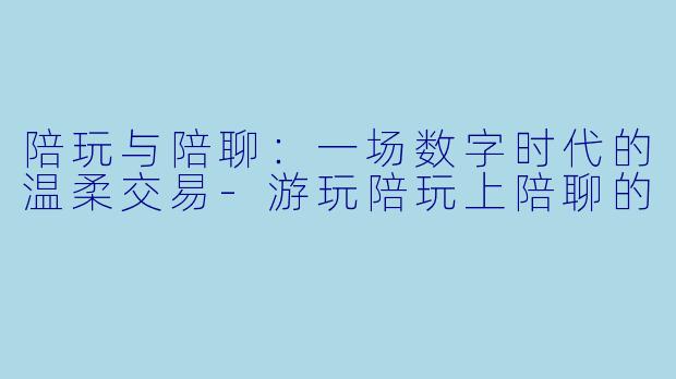 陪玩与陪聊：一场数字时代的温柔交易