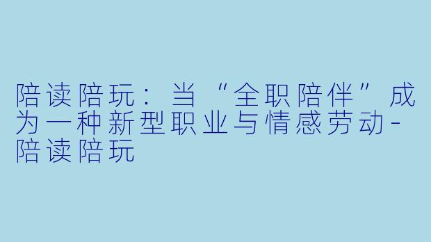 陪读陪玩:当“全职陪伴”成为一种新型职业与情感劳动-陪读陪玩