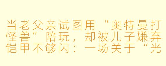 当老父亲试图用“奥特曼打怪兽”陪玩,却被儿子嫌弃铠甲不够闪:一场关于“光”的父子Battle实录
