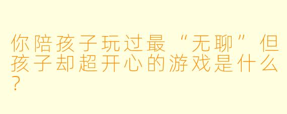 你陪孩子玩过最“无聊”但孩子却超开心的游戏是什么？