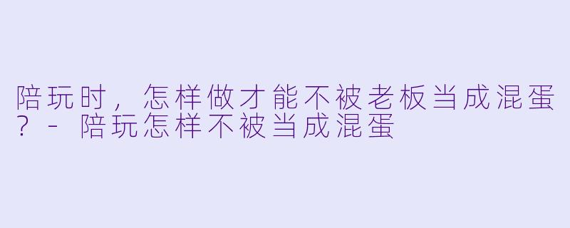 陪玩时，怎样做才能不被老板当成混蛋？-陪玩怎样不被当成混蛋