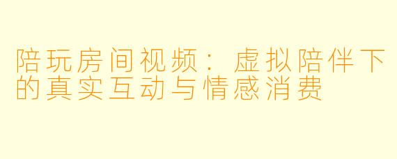 陪玩房间视频：虚拟陪伴下的真实互动与情感消费