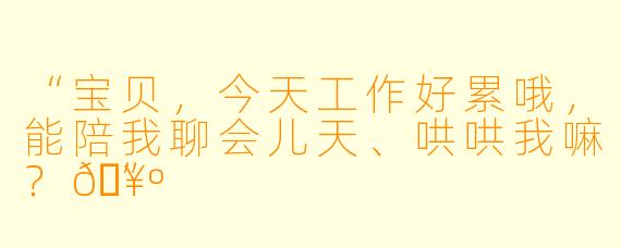 “宝贝，今天工作好累哦，能陪我聊会儿天、哄哄我嘛？🥺”