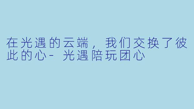 在光遇的云端,我们交换了彼此的心-光遇陪玩团心
