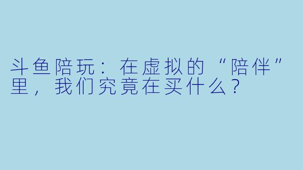 斗鱼陪玩:在虚拟的“陪伴”里,我们究竟在买什么?