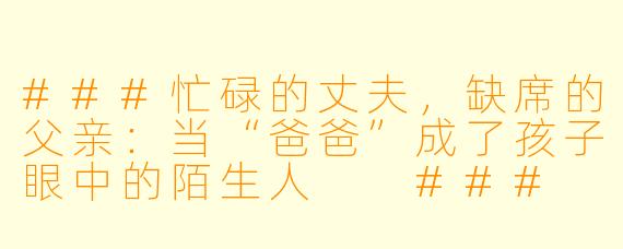 ###忙碌的丈夫,缺席的父亲:当“爸爸”成了孩子眼中的陌生人
###