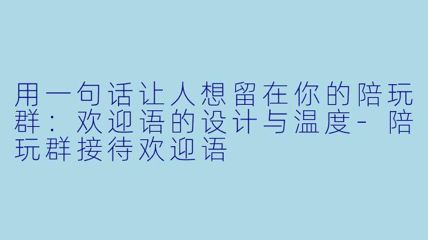 用一句话让人想留在你的陪玩群:欢迎语的设计与温度-陪玩群接待欢迎语