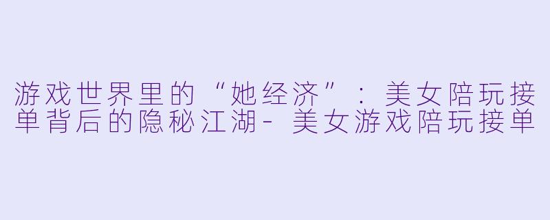 游戏世界里的“她经济”：美女陪玩接单背后的隐秘江湖-美女游戏陪玩接单