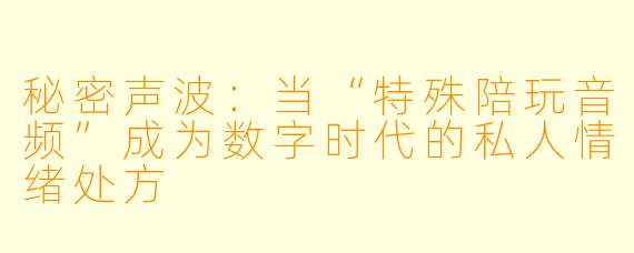 秘密声波：当“特殊陪玩音频”成为数字时代的私人情绪处方
