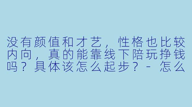 没有颜值和才艺，性格也比较内向，真的能靠线下陪玩挣钱吗？具体该怎么起步？-怎么当线下陪玩挣钱