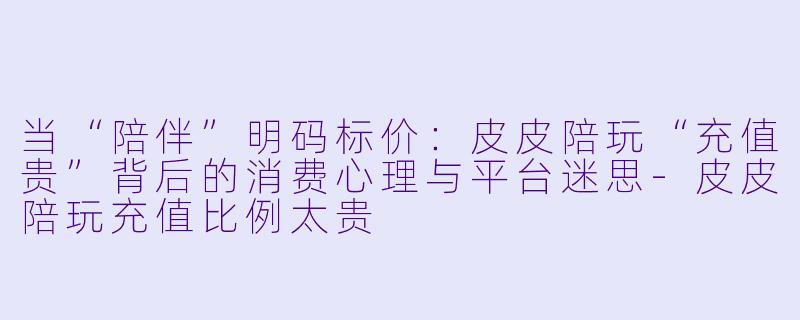 当“陪伴”明码标价:皮皮陪玩“充值贵”背后的消费心理与平台迷思-皮皮陪玩充值比例太贵