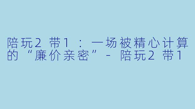 陪玩2带1：一场被精心计算的“廉价亲密”