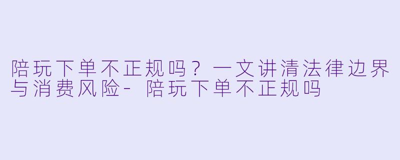 陪玩下单不正规吗?一文讲清法律边界与消费风险-陪玩下单不正规吗