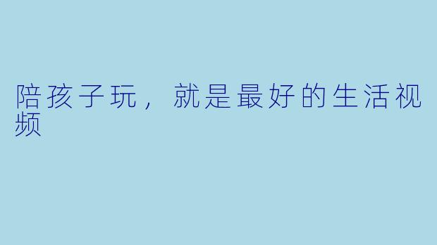 陪孩子玩,就是最好的生活视频