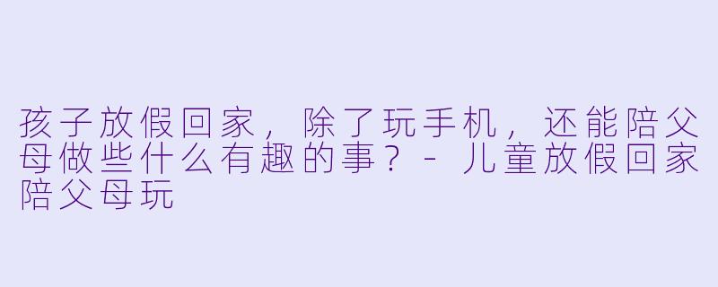 孩子放假回家，除了玩手机，还能陪父母做些什么有趣的事？
