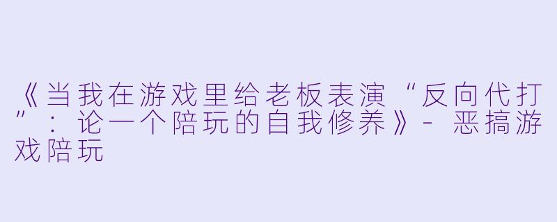 《当我在游戏里给老板表演“反向代打”:论一个陪玩的自我修养》-恶搞游戏陪玩