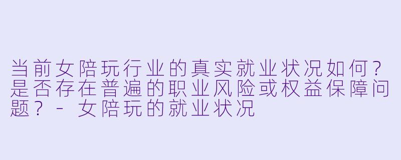 当前女陪玩行业的真实就业状况如何?是否存在普遍的职业风险或权益保障问题?-女陪玩的就业状况