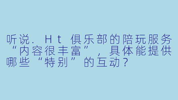 听说.Ht俱乐部的陪玩服务“内容很丰富”，具体能提供哪些“特别”的互动？