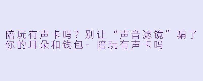陪玩有声卡吗？别让“声音滤镜”骗了你的耳朵和钱包-陪玩有声卡吗