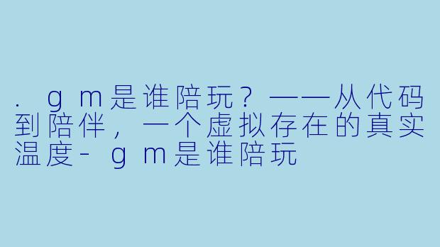 .gm是谁陪玩？——从代码到陪伴，一个虚拟存在的真实温度-gm是谁陪玩