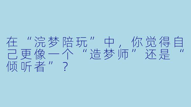 在“浣梦陪玩”中,你觉得自己更像一个“造梦师”还是“倾听者”?