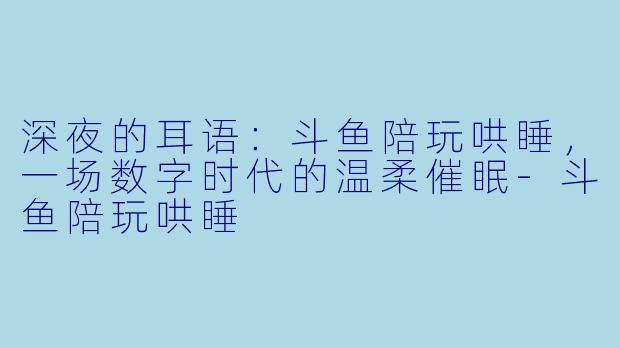 深夜的耳语：斗鱼陪玩哄睡，一场数字时代的温柔催眠-斗鱼陪玩哄睡