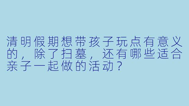 清明假期想带孩子玩点有意义的，除了扫墓，还有哪些适合亲子一起做的活动？