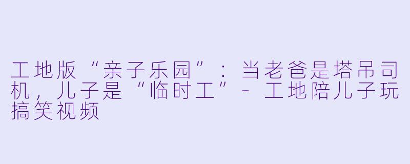 工地版“亲子乐园”：当老爸是塔吊司机，儿子是“临时工”