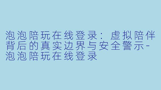 泡泡陪玩在线登录:虚拟陪伴背后的真实边界与安全警示-泡泡陪玩在线登录